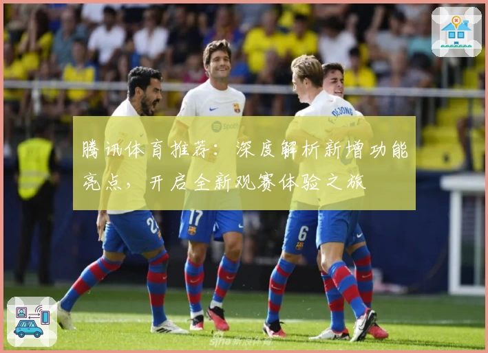 腾讯体育推荐：深度解析新增功能亮点，开启全新观赛体验之旅