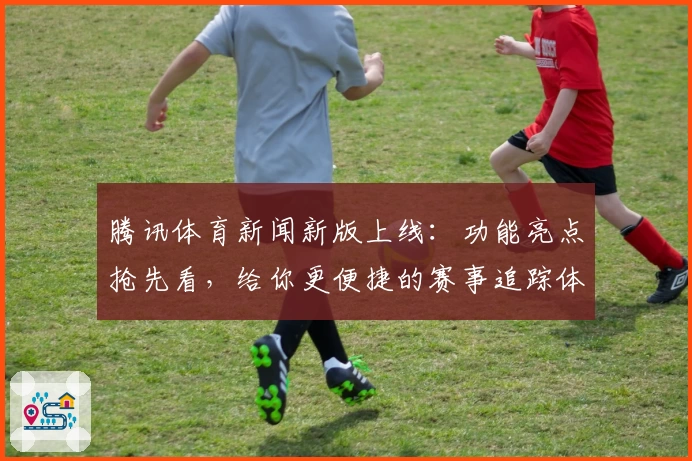 腾讯体育新闻新版上线：功能亮点抢先看，给你更便捷的赛事追踪体验