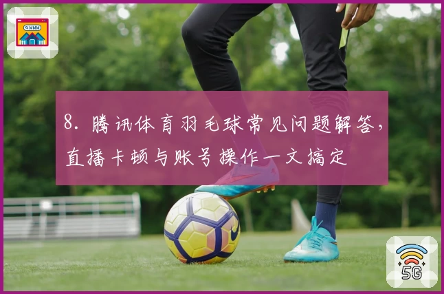8. 腾讯体育羽毛球常见问题解答，直播卡顿与账号操作一文搞定