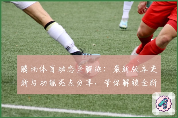 腾讯体育动态全解读：最新版本更新与功能亮点分享，带你解锁全新观赛体验