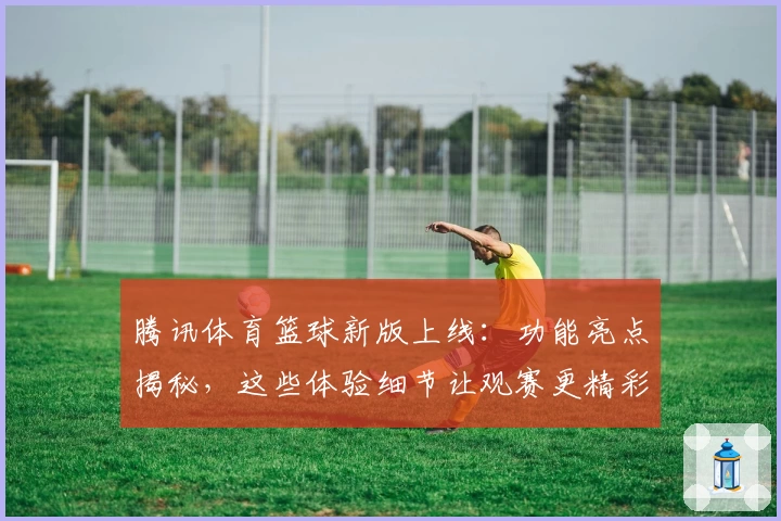 腾讯体育篮球新版上线：功能亮点揭秘，这些体验细节让观赛更精彩