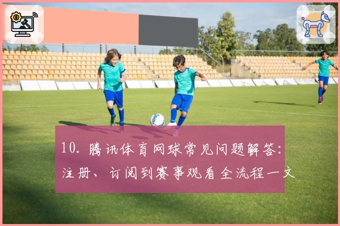 10. 腾讯体育网球常见问题解答：注册、订阅到赛事观看全流程一文搞定