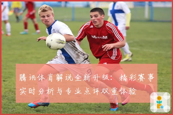 腾讯体育解说全新升级：精彩赛事实时分析与专业点评双重体验