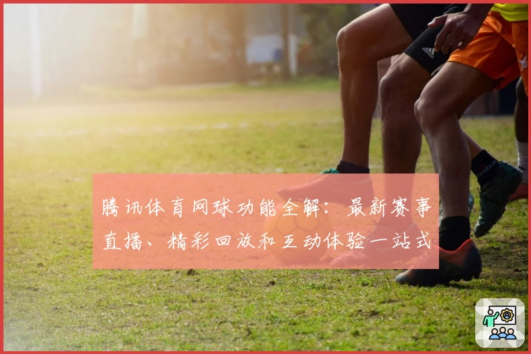 腾讯体育网球功能全解：最新赛事直播、精彩回放和互动体验一站式指南