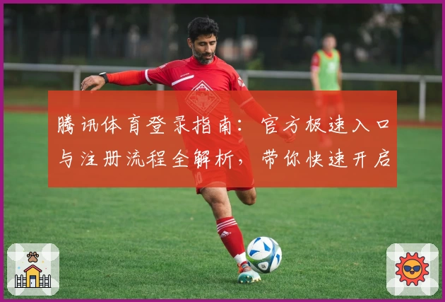 腾讯体育登录指南：官方极速入口与注册流程全解析，带你快速开启精彩赛事体验