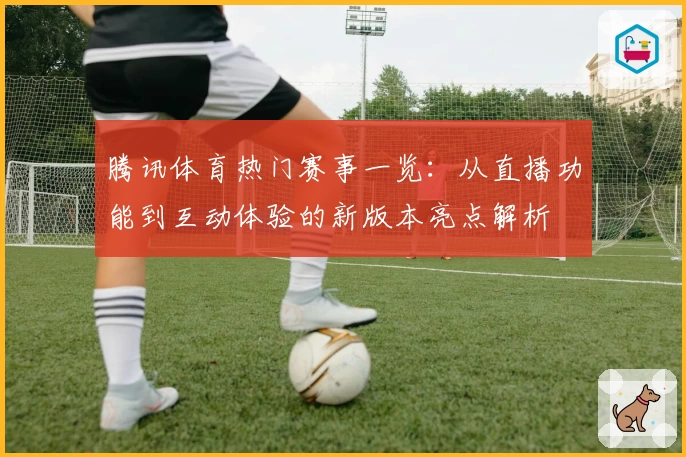 腾讯体育热门赛事一览:从直播功能到互动体验的新版本亮点解析