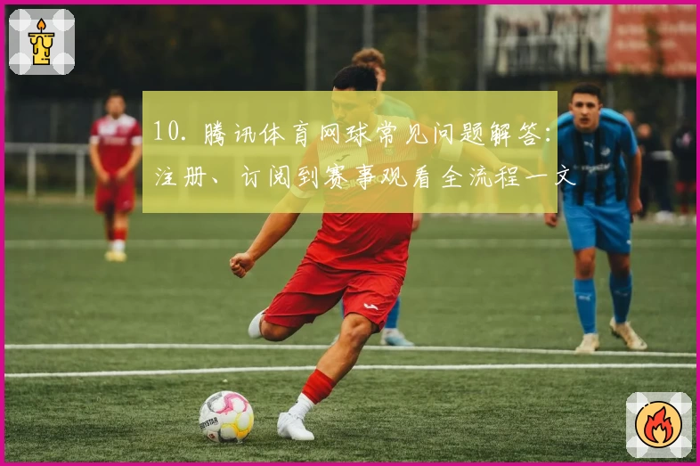10. 腾讯体育网球常见问题解答：注册、订阅到赛事观看全流程一文搞定