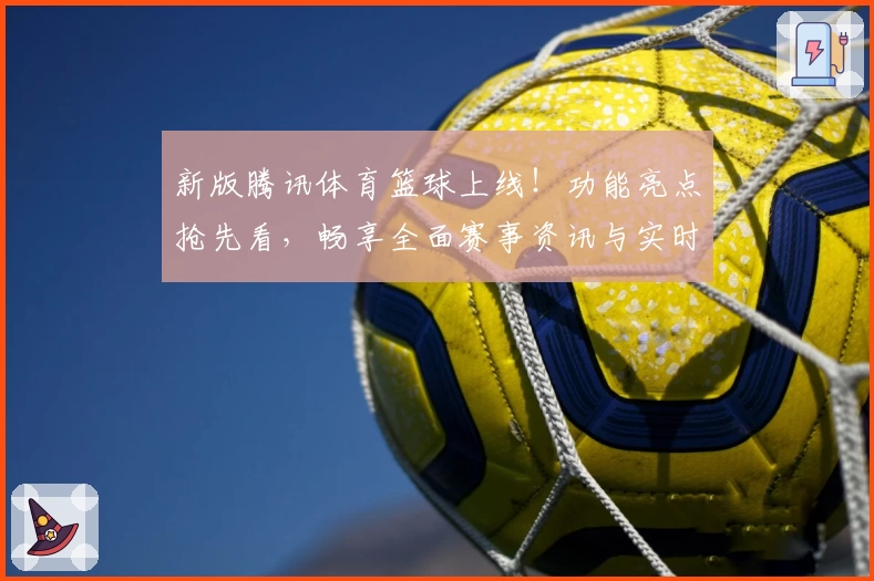 新版腾讯体育篮球上线！功能亮点抢先看，畅享全面赛事资讯与实时数据分析