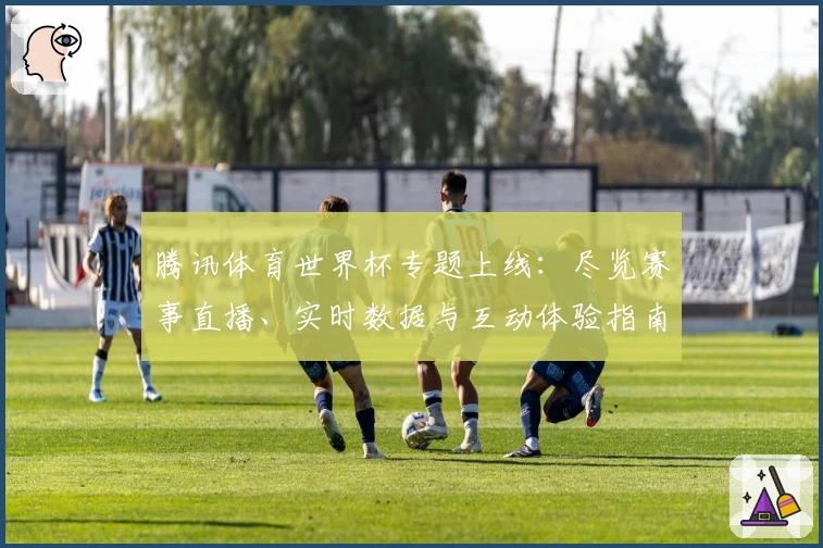 腾讯体育世界杯专题上线：尽览赛事直播、实时数据与互动体验指南