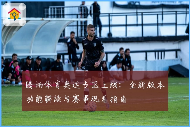 腾讯体育奥运专区上线：全新版本功能解读与赛事观看指南