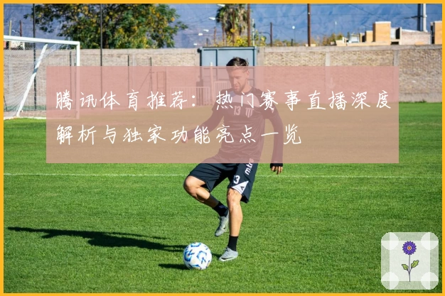 腾讯体育推荐：热门赛事直播深度解析与独家功能亮点一览
