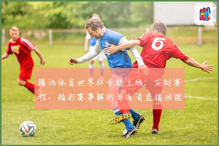 腾讯体育世界杯专题上线：实时赛程、精彩赛事解析与高清直播功能全览