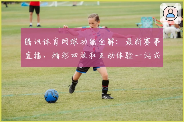 腾讯体育网球功能全解：最新赛事直播、精彩回放和互动体验一站式指南