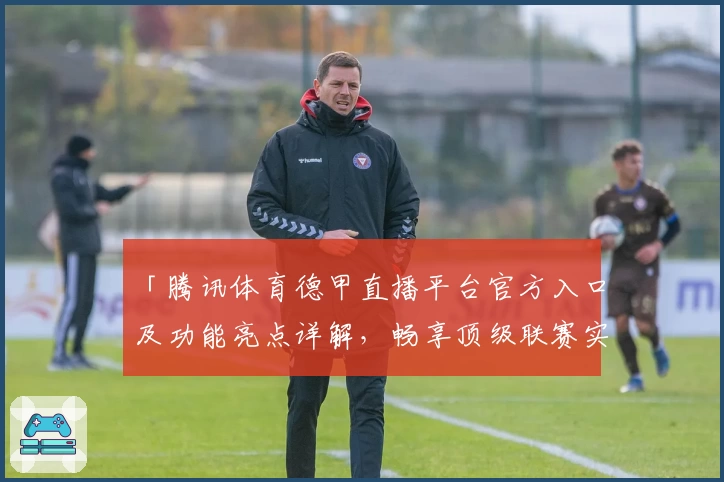 「腾讯体育德甲直播平台官方入口及功能亮点详解，畅享顶级联赛实时赛事」