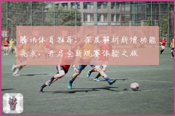 腾讯体育推荐：深度解析新增功能亮点，开启全新观赛体验之旅