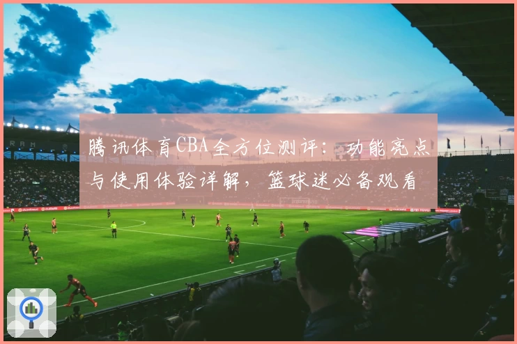 腾讯体育CBA全方位测评:功能亮点与使用体验详解,篮球迷必备观看神器