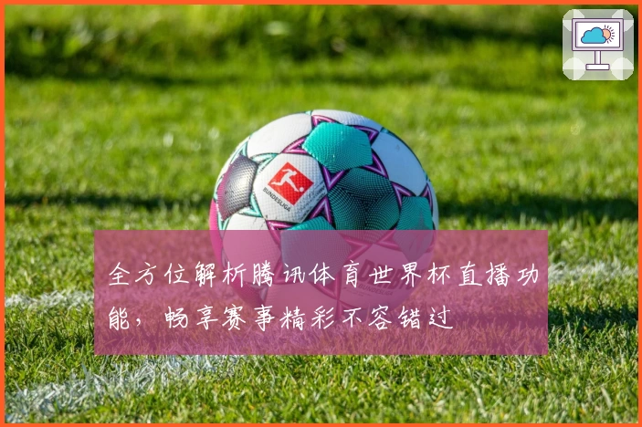 全方位解析腾讯体育世界杯直播功能,畅享赛事精彩不容错过