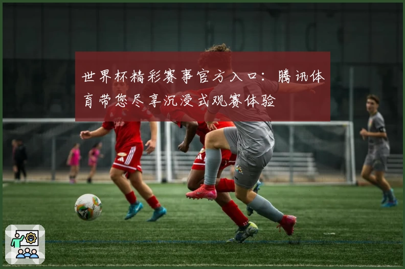 世界杯精彩赛事官方入口：腾讯体育带您尽享沉浸式观赛体验