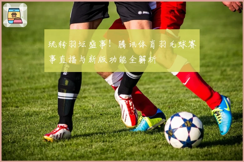 玩转羽坛盛事！腾讯体育羽毛球赛事直播与新版功能全解析