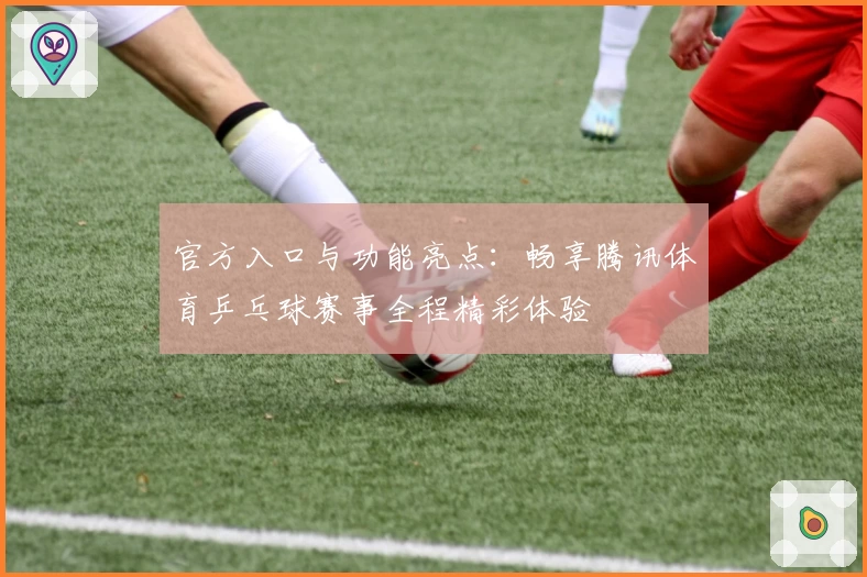 官方入口与功能亮点:畅享腾讯体育乒乓球赛事全程精彩体验